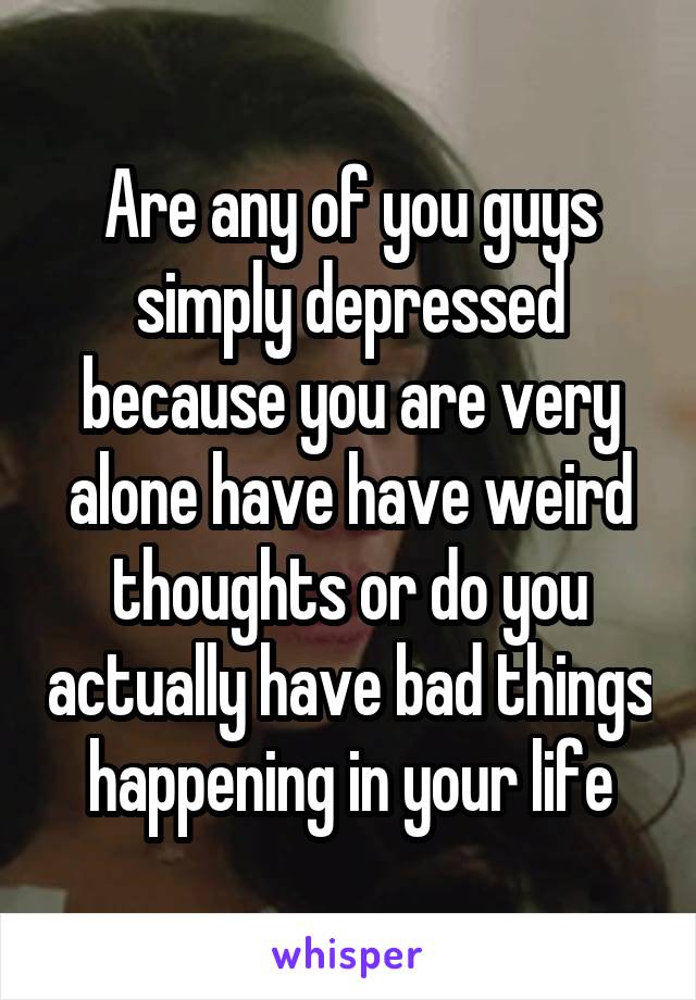 Are any of you guys simply depressed because you are very alone have have weird thoughts or do you actually have bad things happening in your life