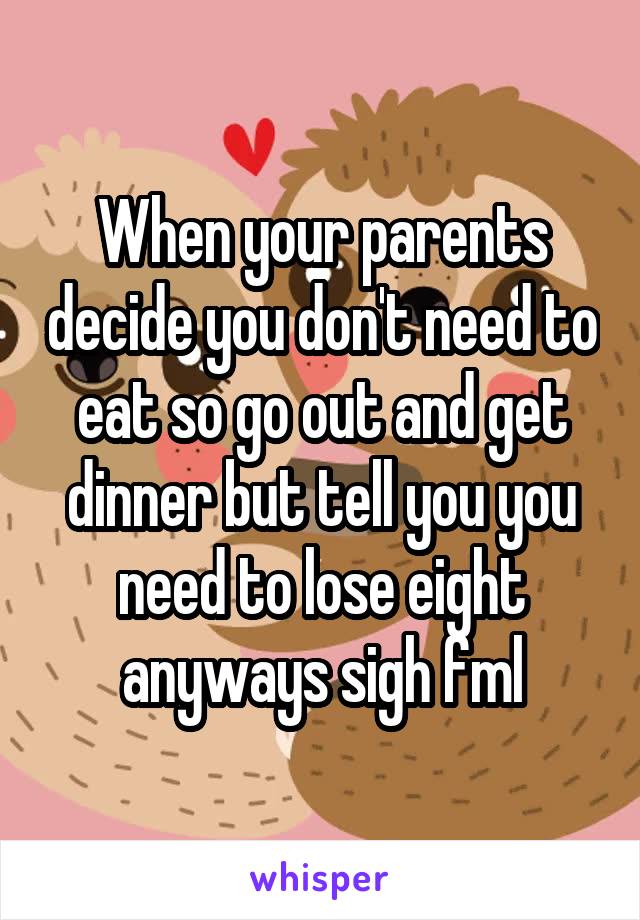 When your parents decide you don't need to eat so go out and get dinner but tell you you need to lose eight anyways sigh fml