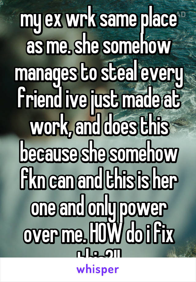 my ex wrk same place as me. she somehow manages to steal every friend ive just made at work, and does this because she somehow fkn can and this is her one and only power over me. HOW do i fix this?!!