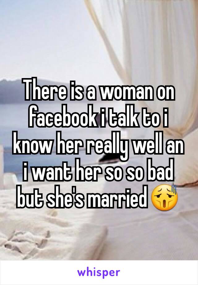 There is a woman on facebook i talk to i know her really well an i want her so so bad but she's married😫