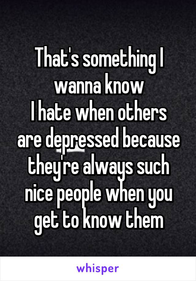 That's something I wanna know
I hate when others are depressed because they're always such nice people when you get to know them