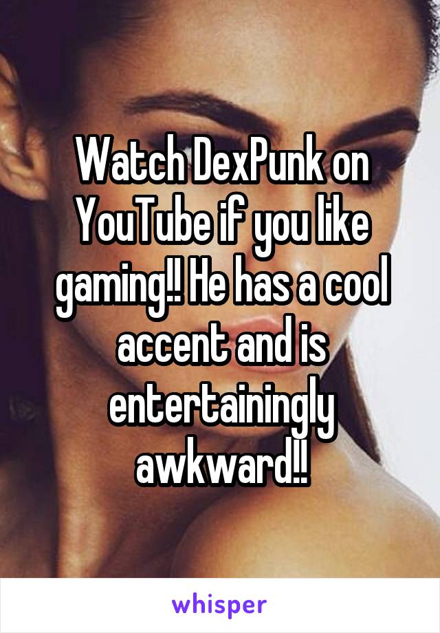 Watch DexPunk on YouTube if you like gaming!! He has a cool accent and is entertainingly awkward!!