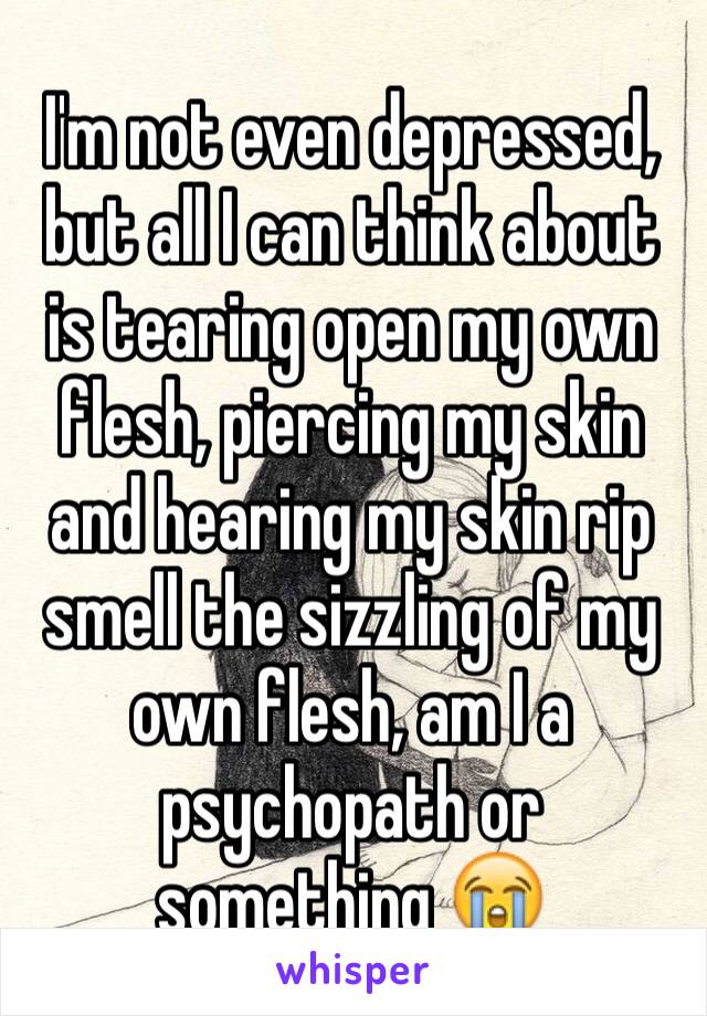 I'm not even depressed, but all I can think about is tearing open my own flesh, piercing my skin and hearing my skin rip  smell the sizzling of my own flesh, am I a psychopath or something 😭