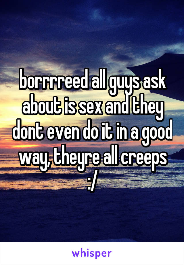 borrrreed all guys ask about is sex and they dont even do it in a good way, theyre all creeps :/