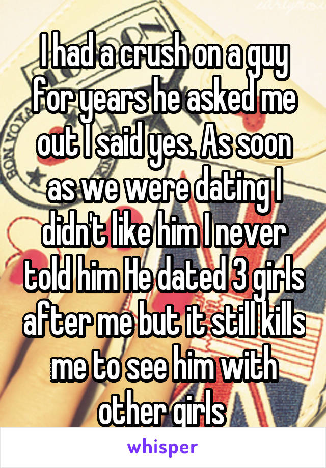 I had a crush on a guy for years he asked me out I said yes. As soon as we were dating I didn't like him I never told him He dated 3 girls after me but it still kills me to see him with other girls 