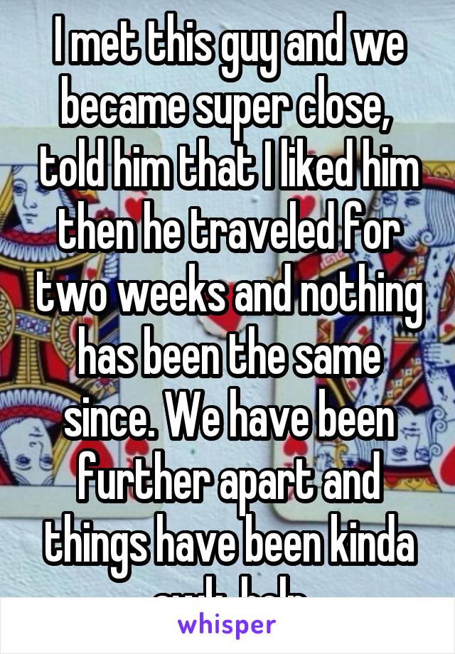 I met this guy and we became super close,  told him that I liked him then he traveled for two weeks and nothing has been the same since. We have been further apart and things have been kinda awk, help