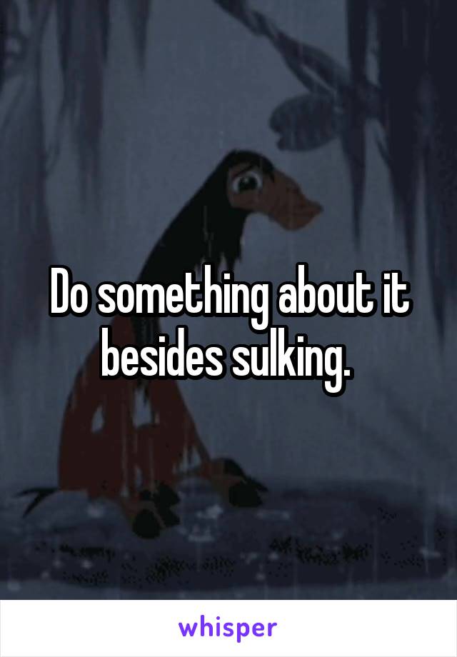 Do something about it besides sulking. 