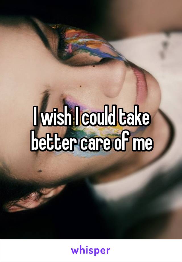 I wish I could take better care of me