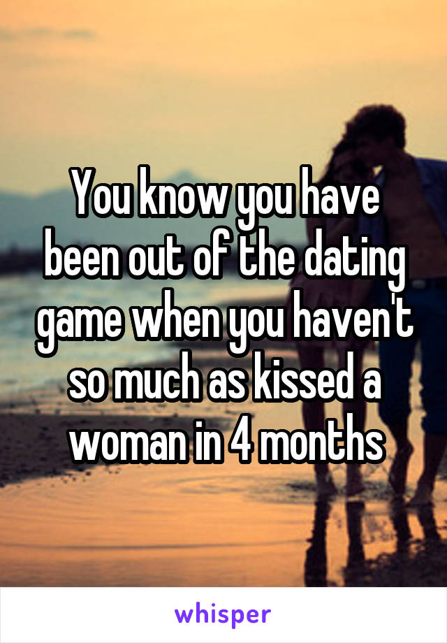 You know you have been out of the dating game when you haven't so much as kissed a woman in 4 months