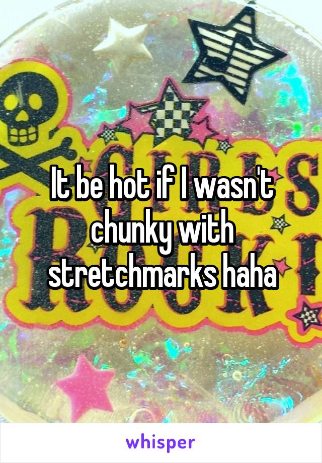 It be hot if I wasn't chunky with stretchmarks haha