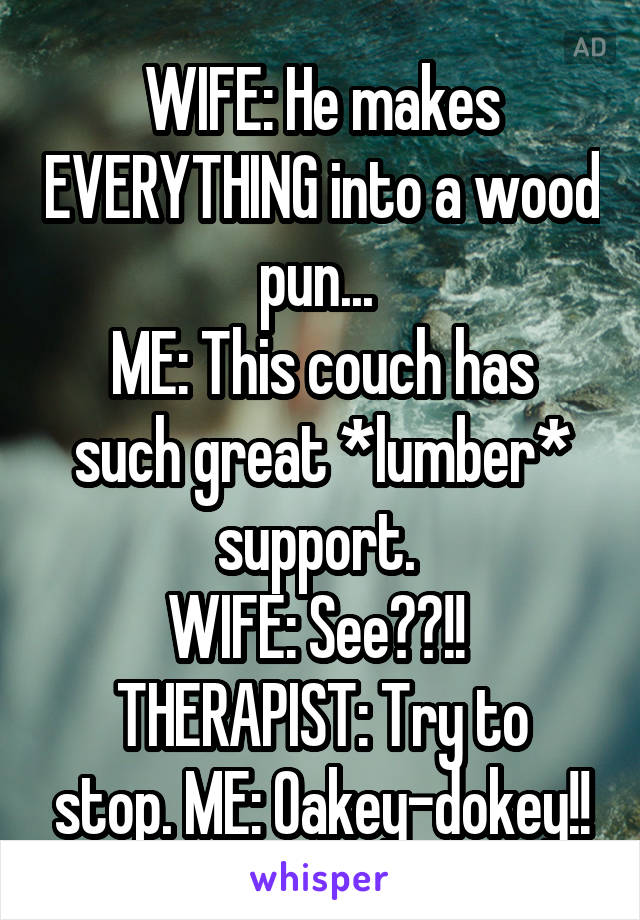 WIFE: He makes EVERYTHING into a wood pun... 
ME: This couch has such great *lumber* support. 
WIFE: See??!! 
THERAPIST: Try to stop. ME: Oakey-dokey!!