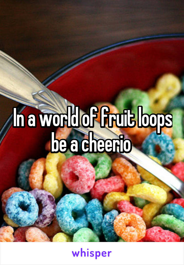 In a world of fruit loops be a cheerio 