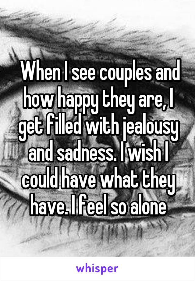  When I see couples and how happy they are, I get filled with jealousy and sadness. I wish I could have what they have. I feel so alone