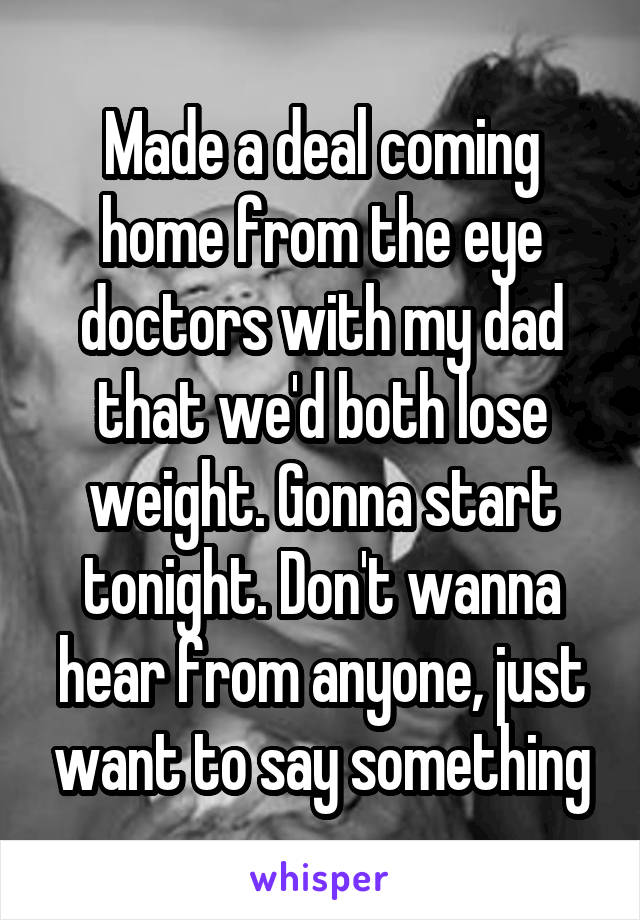 Made a deal coming home from the eye doctors with my dad that we'd both lose weight. Gonna start tonight. Don't wanna hear from anyone, just want to say something