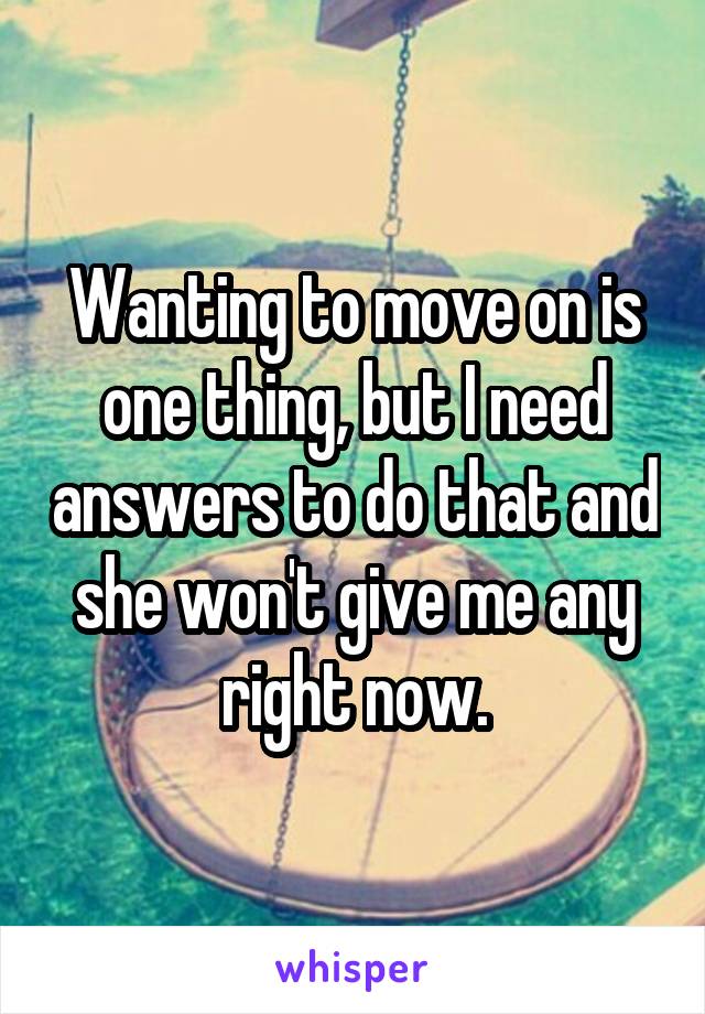 Wanting to move on is one thing, but I need answers to do that and she won't give me any right now.