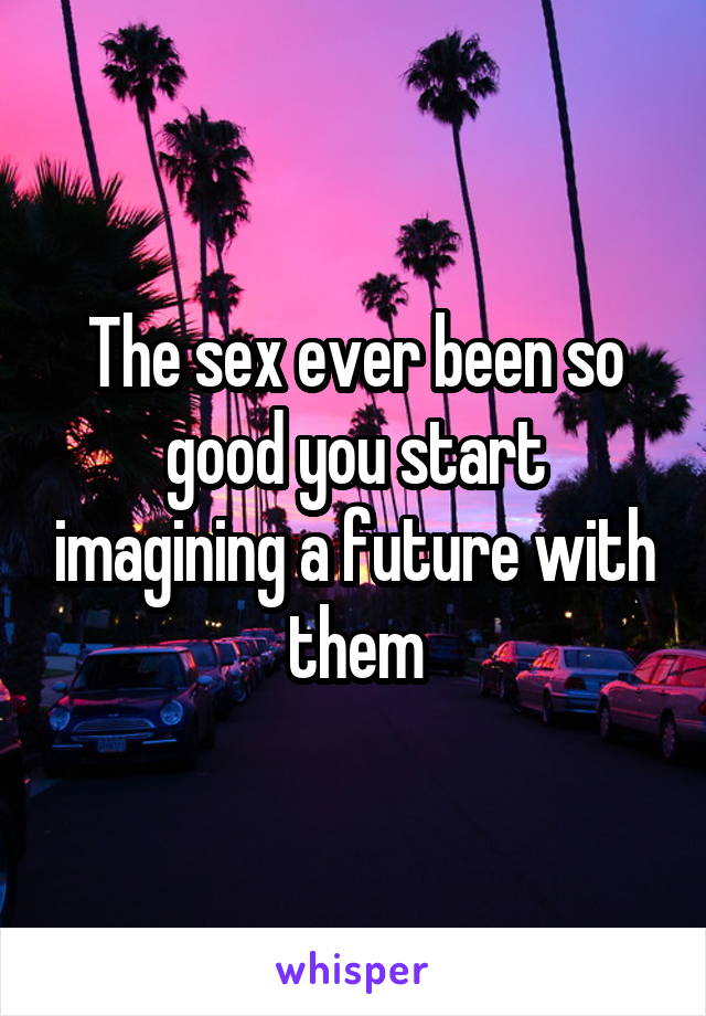 The sex ever been so good you start imagining a future with them