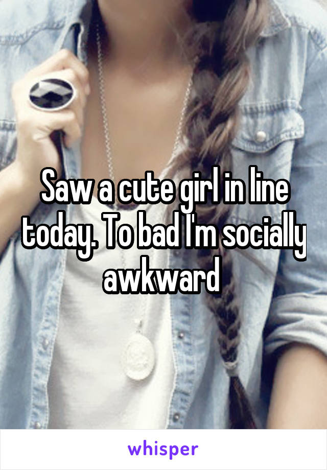 Saw a cute girl in line today. To bad I'm socially awkward 