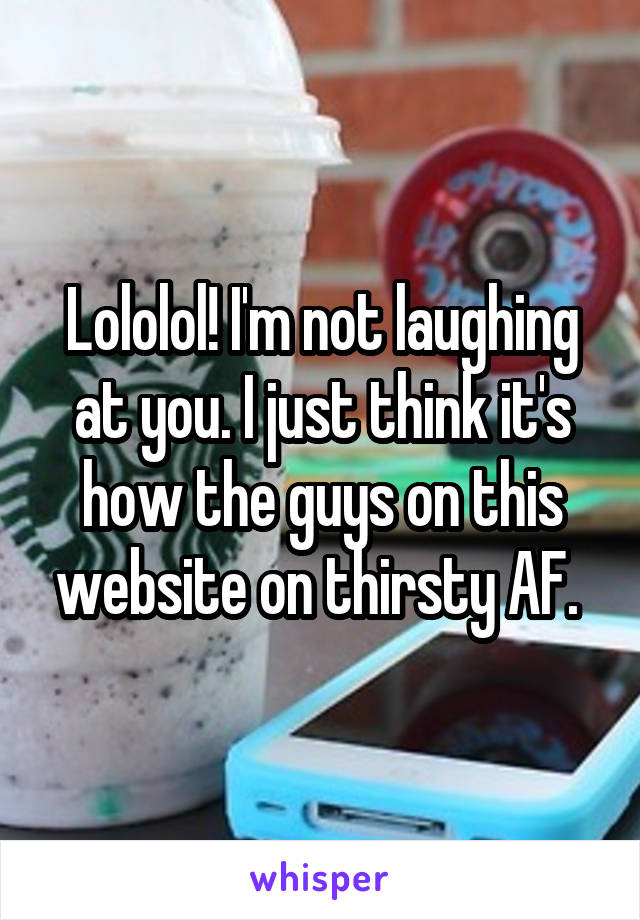 Lololol! I'm not laughing at you. I just think it's how the guys on this website on thirsty AF. 