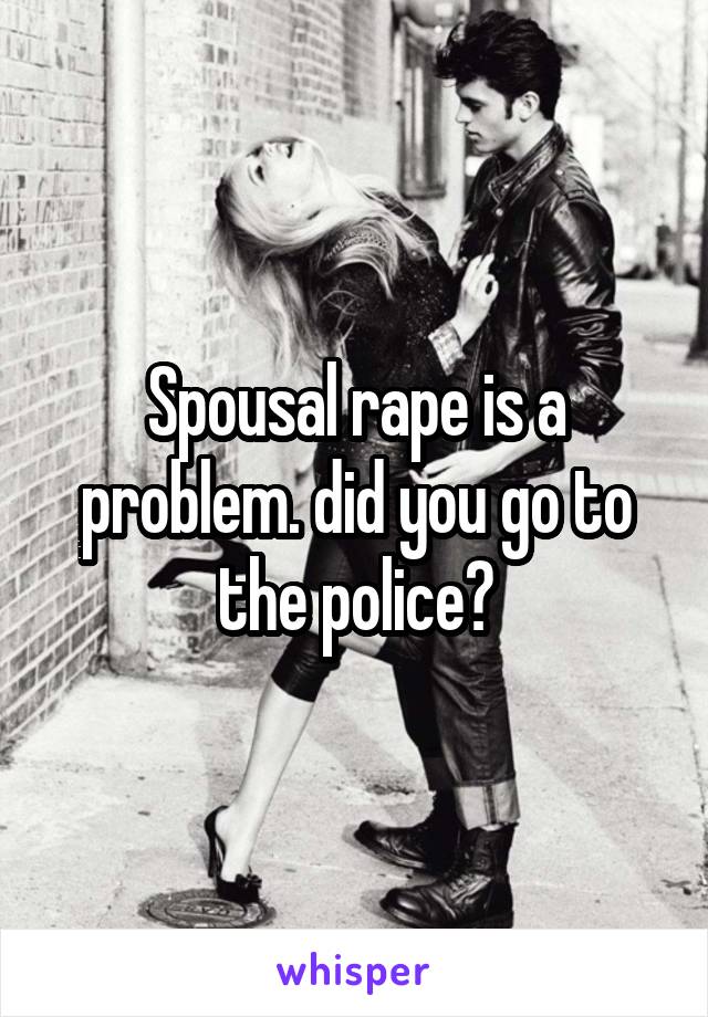 Spousal rape is a problem. did you go to the police?