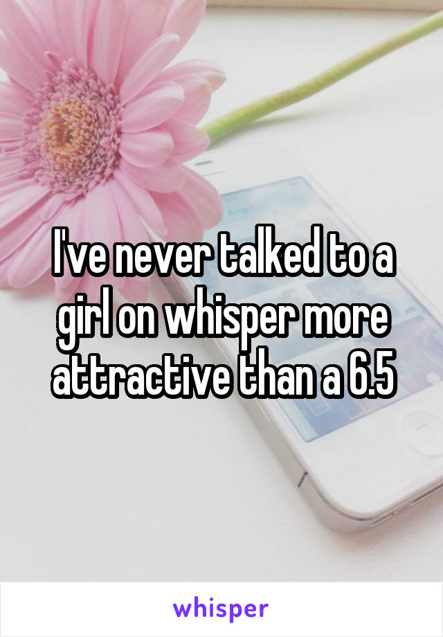 I've never talked to a girl on whisper more attractive than a 6.5