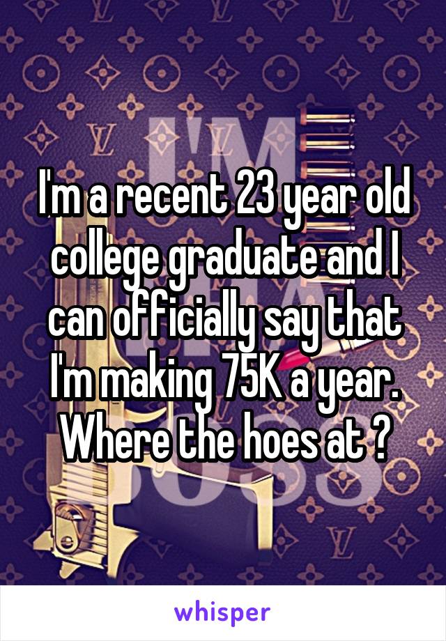 I'm a recent 23 year old college graduate and I can officially say that I'm making 75K a year. Where the hoes at ?