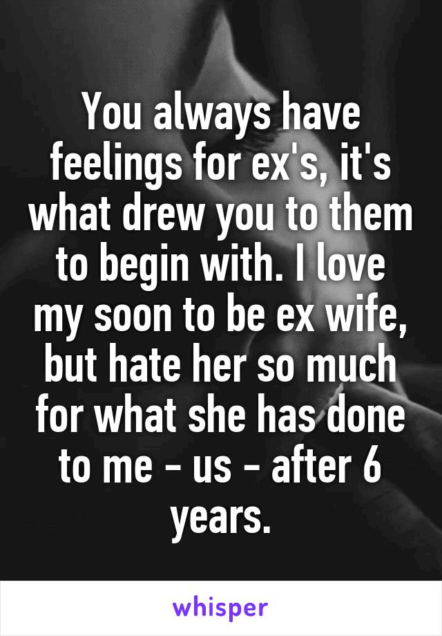 You always have feelings for ex's, it's what drew you to them to begin with. I love my soon to be ex wife, but hate her so much for what she has done to me - us - after 6 years.