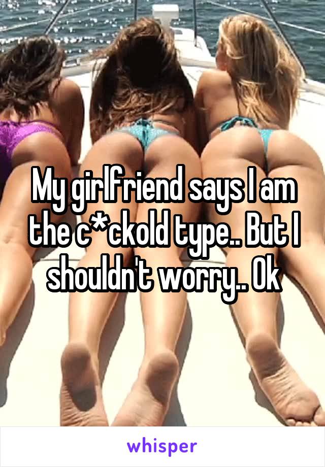 My girlfriend says I am the c*ckold type.. But I shouldn't worry.. Ok