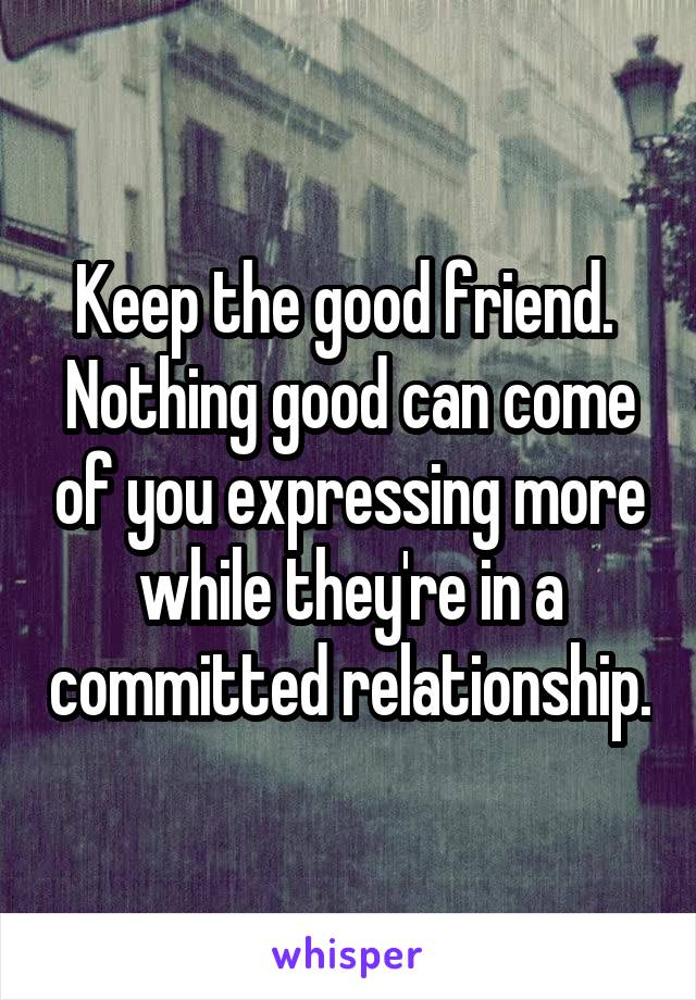 Keep the good friend.  Nothing good can come of you expressing more while they're in a committed relationship.