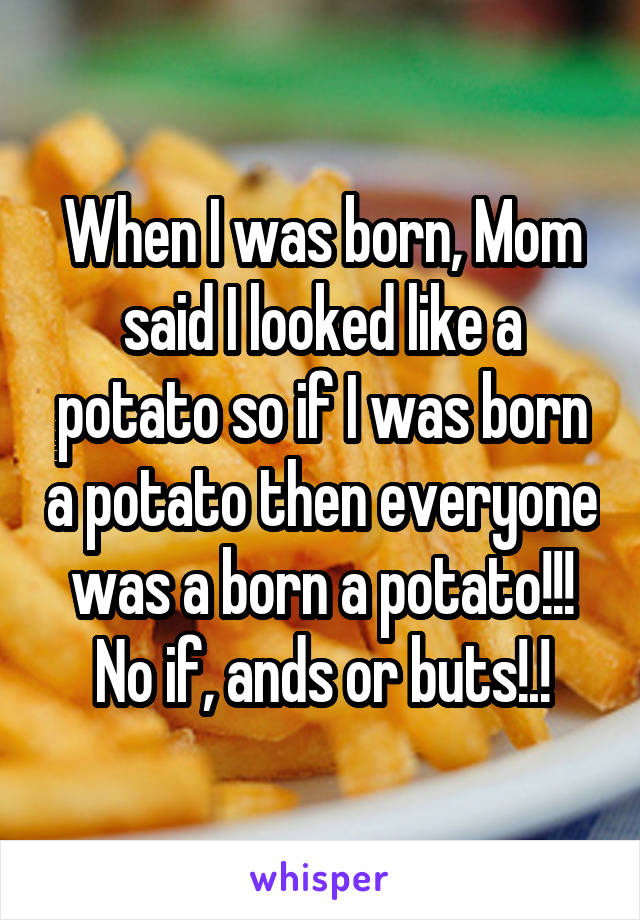 When I was born, Mom said I looked like a potato so if I was born a potato then everyone was a born a potato!!! No if, ands or buts!.!