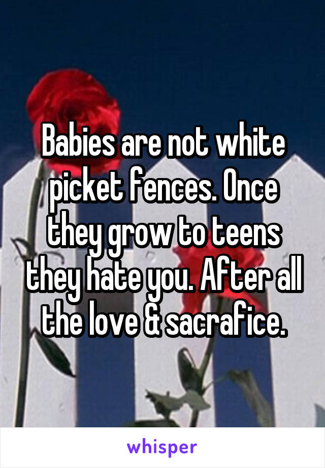 Babies are not white picket fences. Once they grow to teens they hate you. After all the love & sacrafice.