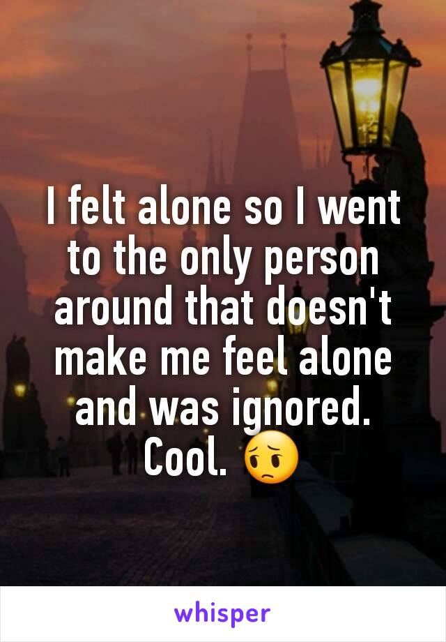 I felt alone so I went to the only person around that doesn't make me feel alone and was ignored. Cool. 😔