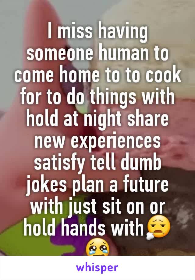 I miss having someone human to come home to to cook for to do things with hold at night share new experiences satisfy tell dumb jokes plan a future with just sit on or hold hands with😧 😢