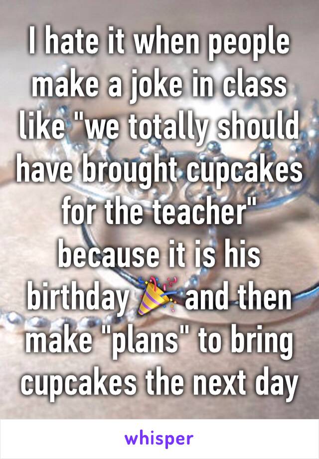 I hate it when people make a joke in class like "we totally should have brought cupcakes for the teacher" because it is his birthday 🎉 and then make "plans" to bring cupcakes the next day 