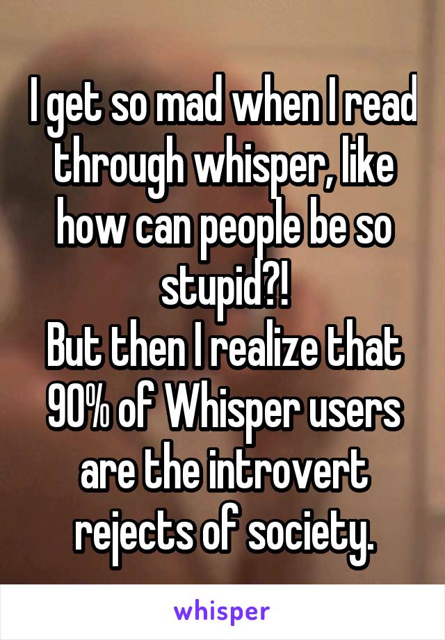 I get so mad when I read through whisper, like how can people be so stupid?!
But then I realize that 90% of Whisper users are the introvert rejects of society.