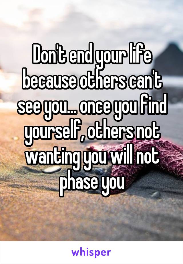 Don't end your life because others can't see you... once you find yourself, others not wanting you will not phase you
