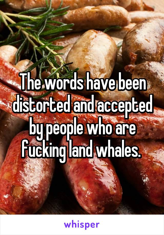 The words have been distorted and accepted by people who are fucking land whales. 