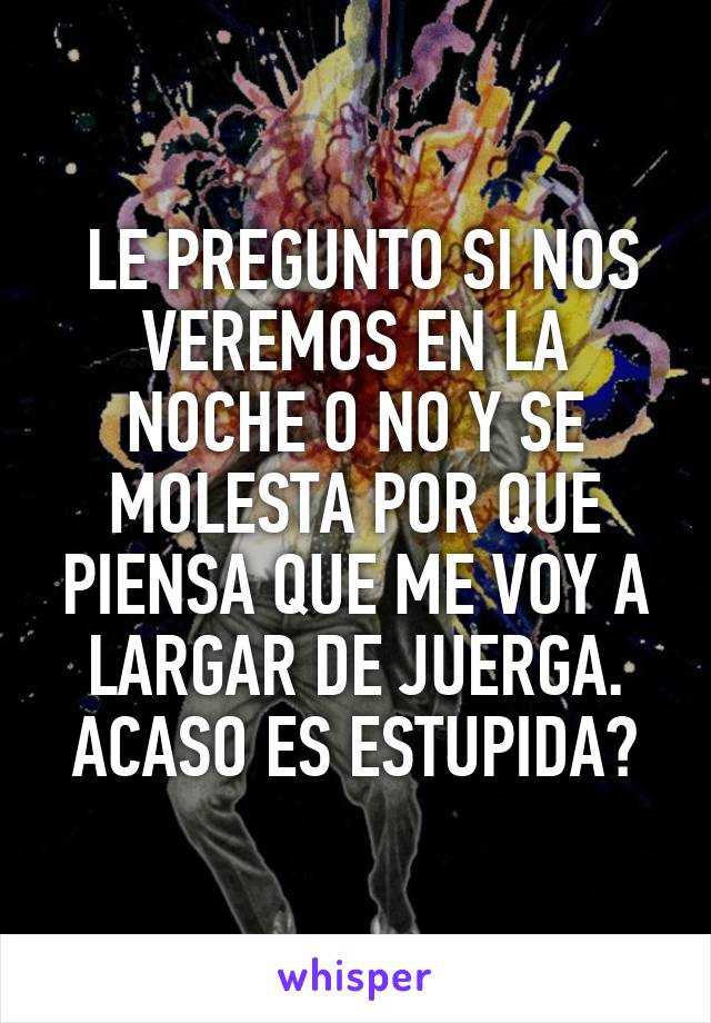  LE PREGUNTO SI NOS VEREMOS EN LA NOCHE O NO Y SE MOLESTA POR QUE PIENSA QUE ME VOY A LARGAR DE JUERGA.
ACASO ES ESTUPIDA?