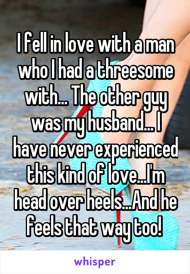 I fell in love with a man who I had a threesome with... The other guy was my husband... I have never experienced this kind of love...I'm head over heels...And he feels that way too! 