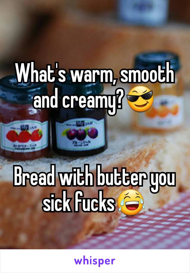 What's warm, smooth and creamy?😎


Bread with butter you sick fucks😂