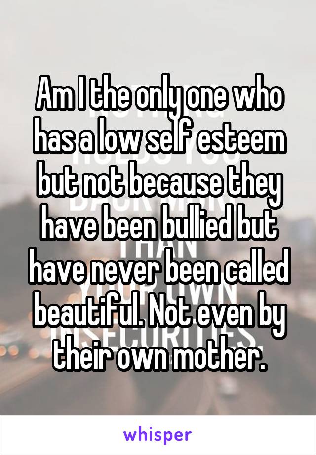 Am I the only one who has a low self esteem but not because they have been bullied but have never been called beautiful. Not even by their own mother.