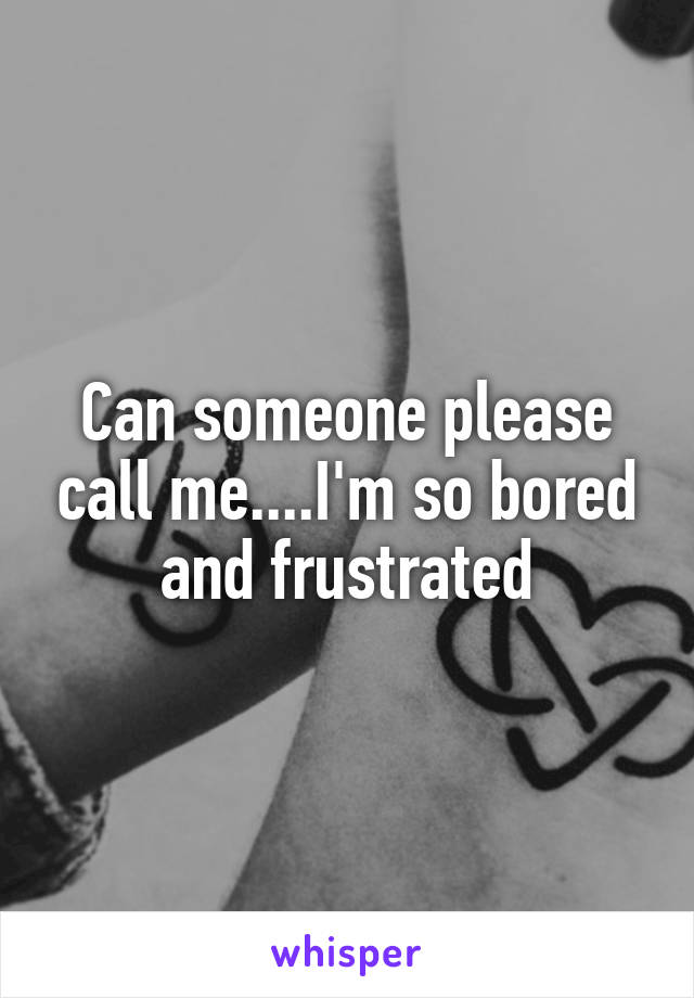 Can someone please call me....I'm so bored and frustrated