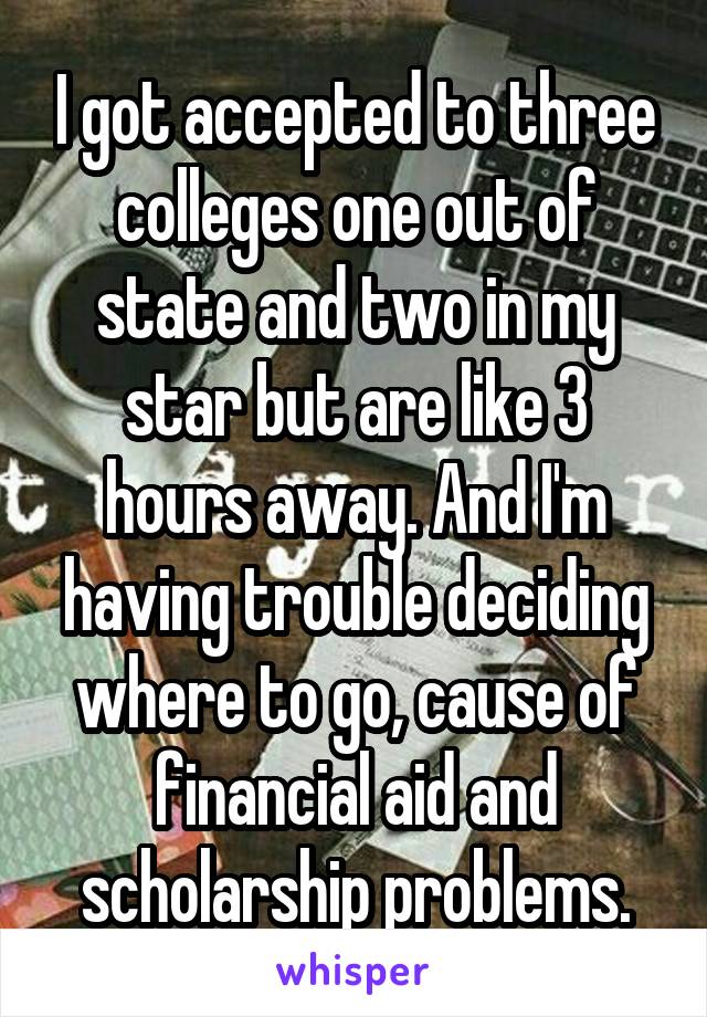 I got accepted to three colleges one out of state and two in my star but are like 3 hours away. And I'm having trouble deciding where to go, cause of financial aid and scholarship problems.