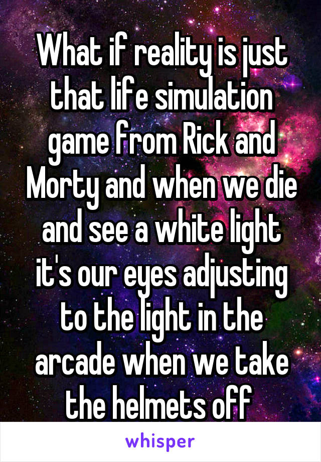 What if reality is just that life simulation game from Rick and Morty and when we die and see a white light it's our eyes adjusting to the light in the arcade when we take the helmets off 