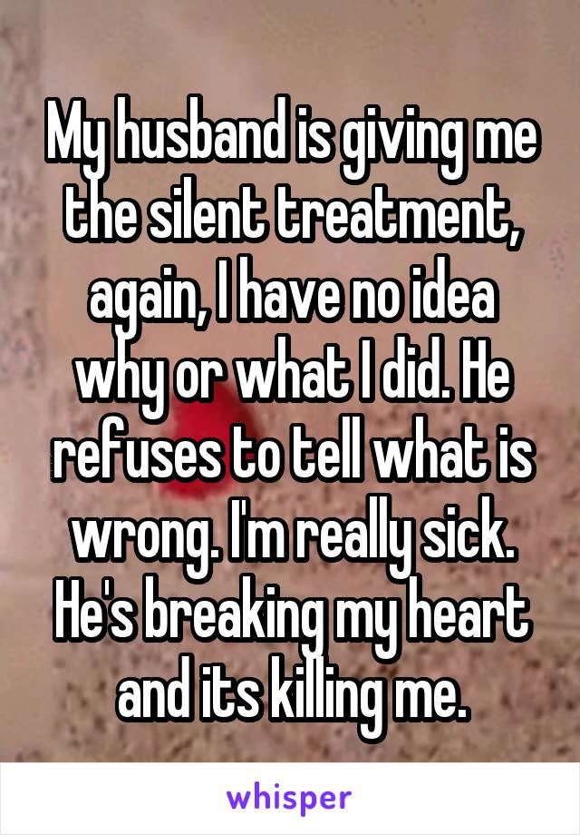 My husband is giving me the silent treatment, again, I have no idea why or what I did. He refuses to tell what is wrong. I'm really sick. He's breaking my heart and its killing me.