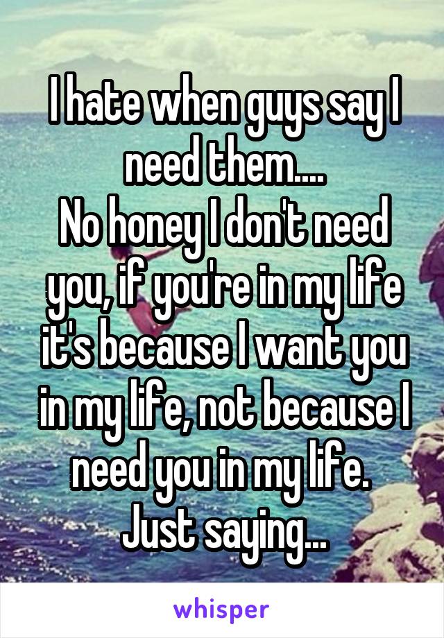 I hate when guys say I need them....
No honey I don't need you, if you're in my life it's because I want you in my life, not because I need you in my life. 
Just saying...