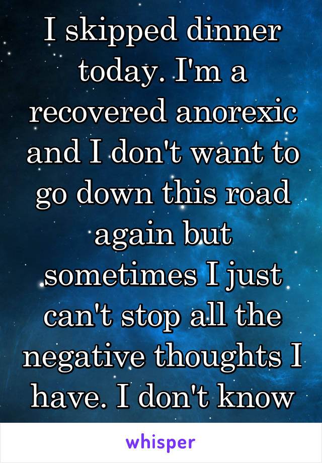 I skipped dinner today. I'm a recovered anorexic and I don't want to go down this road again but sometimes I just can't stop all the negative thoughts I have. I don't know what to do.