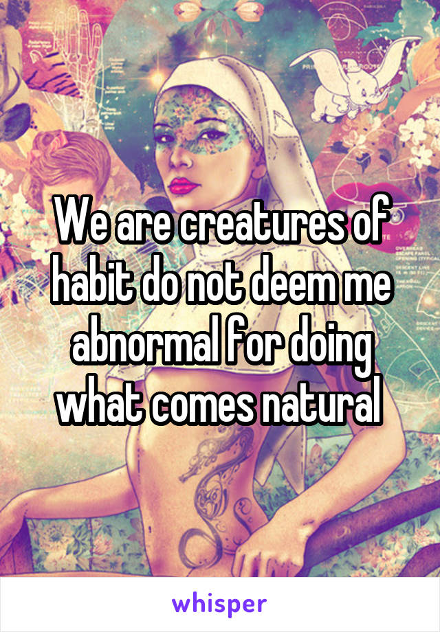 We are creatures of habit do not deem me abnormal for doing what comes natural 