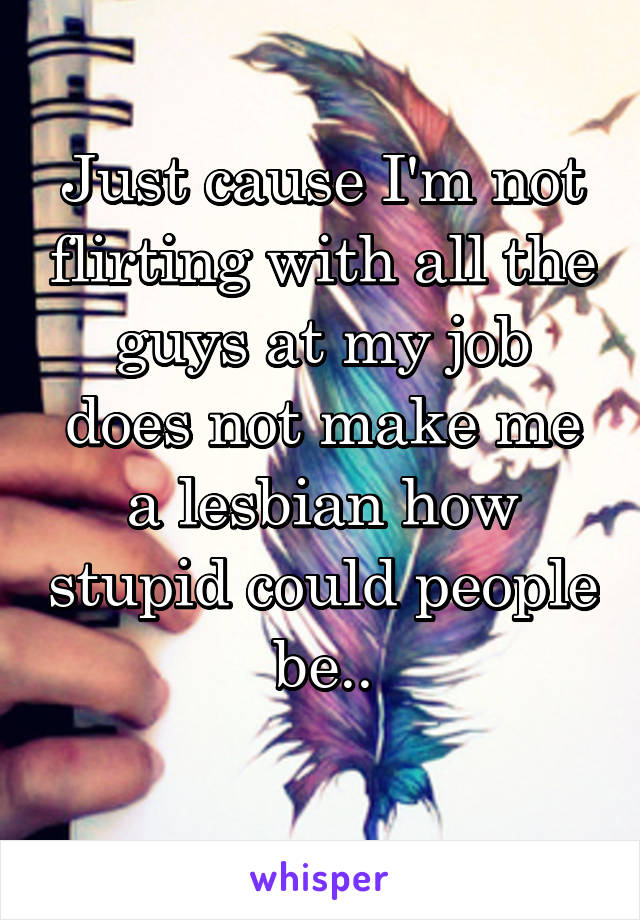 Just cause I'm not flirting with all the guys at my job does not make me a lesbian how stupid could people be..
