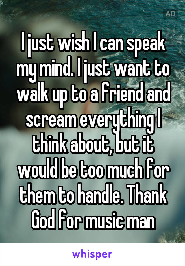 I just wish I can speak my mind. I just want to walk up to a friend and scream everything I think about, but it would be too much for them to handle. Thank God for music man