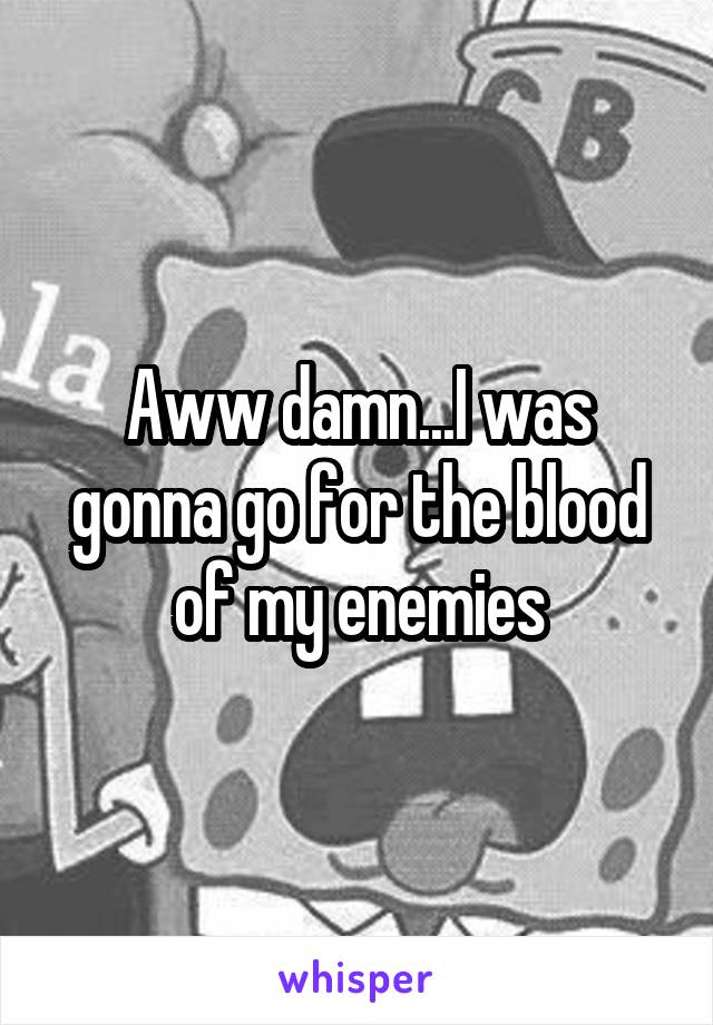 Aww damn...I was gonna go for the blood of my enemies